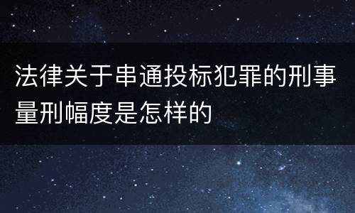 法律关于串通投标犯罪的刑事量刑幅度是怎样的