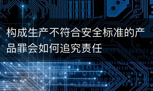 构成生产不符合安全标准的产品罪会如何追究责任