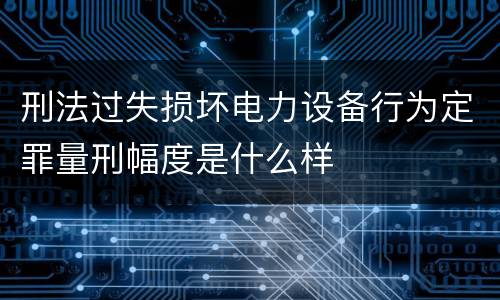 刑法过失损坏电力设备行为定罪量刑幅度是什么样