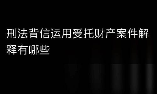 刑法背信运用受托财产案件解释有哪些