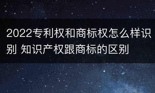 2022专利权和商标权怎么样识别 知识产权跟商标的区别