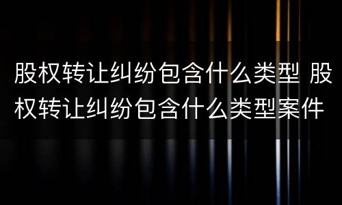 股权转让纠纷包含什么类型 股权转让纠纷包含什么类型案件