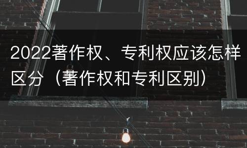2022著作权、专利权应该怎样区分（著作权和专利区别）