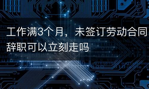 工作满3个月，未签订劳动合同辞职可以立刻走吗