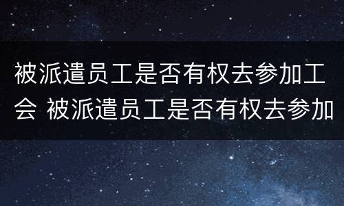 被派遣员工是否有权去参加工会 被派遣员工是否有权去参加工会培训