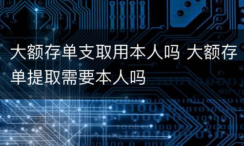 大额存单支取用本人吗 大额存单提取需要本人吗