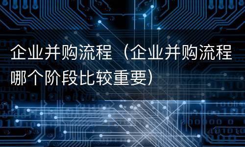 企业并购流程（企业并购流程哪个阶段比较重要）