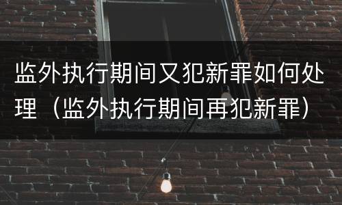 监外执行期间又犯新罪如何处理（监外执行期间再犯新罪）