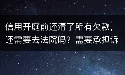信用开庭前还清了所有欠款，还需要去法院吗？需要承担诉讼费用吗
