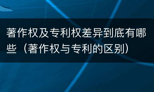 著作权及专利权差异到底有哪些（著作权与专利的区别）