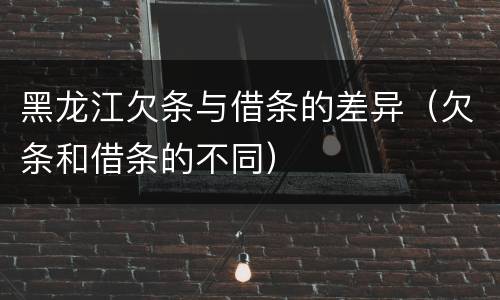黑龙江欠条与借条的差异（欠条和借条的不同）
