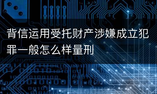 背信运用受托财产涉嫌成立犯罪一般怎么样量刑