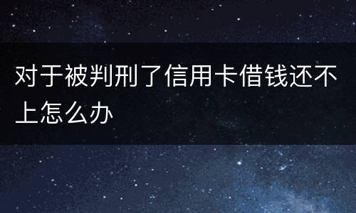 对于被判刑了信用卡借钱还不上怎么办