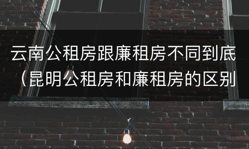 云南公租房跟廉租房不同到底（昆明公租房和廉租房的区别）
