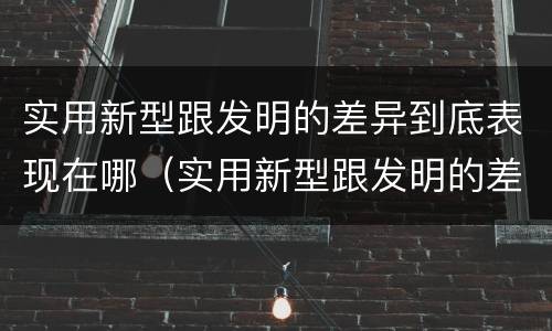 实用新型跟发明的差异到底表现在哪（实用新型跟发明的差异到底表现在哪些方面）