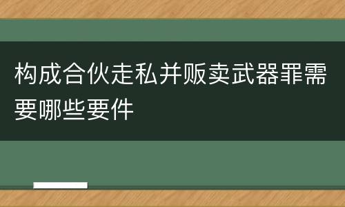 构成合伙走私并贩卖武器罪需要哪些要件