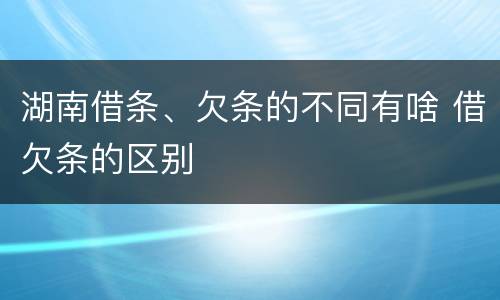 湖南借条、欠条的不同有啥 借欠条的区别