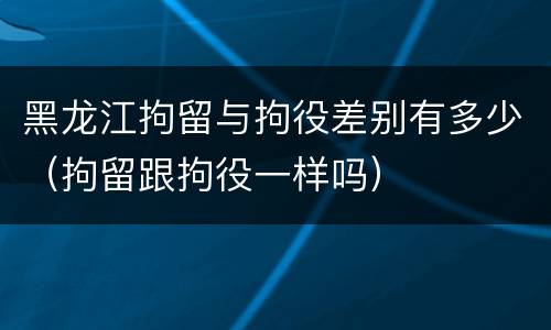 黑龙江拘留与拘役差别有多少（拘留跟拘役一样吗）