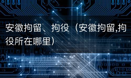 安徽拘留、拘役（安徽拘留,拘役所在哪里）