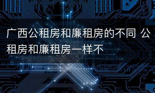 广西公租房和廉租房的不同 公租房和廉租房一样不