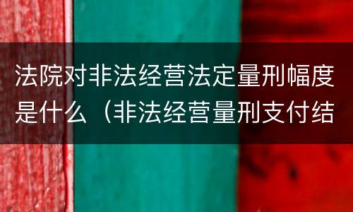 法院对非法经营法定量刑幅度是什么（非法经营量刑支付结算标准2020）
