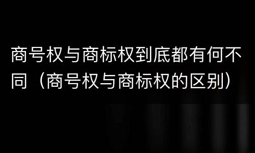 商号权与商标权到底都有何不同（商号权与商标权的区别）