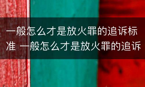 一般怎么才是放火罪的追诉标准 一般怎么才是放火罪的追诉标准呢
