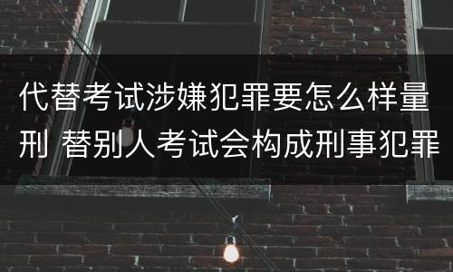 代替考试涉嫌犯罪要怎么样量刑 替别人考试会构成刑事犯罪吗
