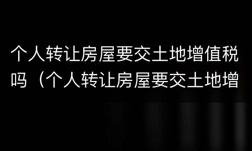 个人转让房屋要交土地增值税吗（个人转让房屋要交土地增值税吗多少钱）