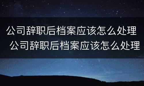 公司辞职后档案应该怎么处理 公司辞职后档案应该怎么处理好
