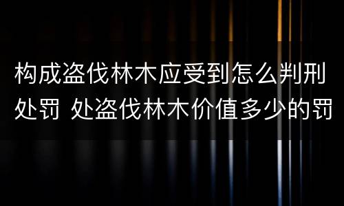 构成盗伐林木应受到怎么判刑处罚 处盗伐林木价值多少的罚款