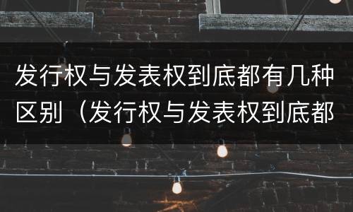 发行权与发表权到底都有几种区别（发行权与发表权到底都有几种区别呢）