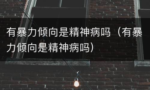 有暴力倾向是精神病吗（有暴力倾向是精神病吗）