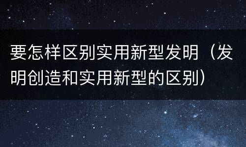要怎样区别实用新型发明（发明创造和实用新型的区别）