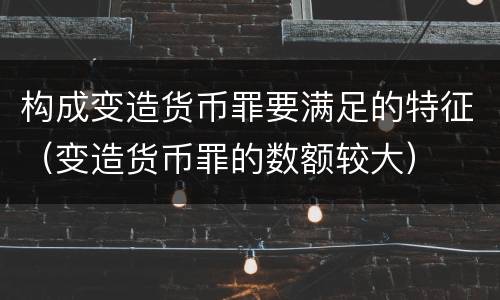 构成变造货币罪要满足的特征（变造货币罪的数额较大）