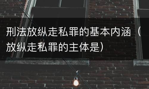 刑法放纵走私罪的基本内涵（放纵走私罪的主体是）