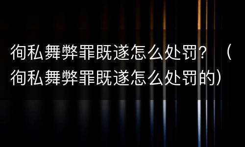 徇私舞弊罪既遂怎么处罚？（徇私舞弊罪既遂怎么处罚的）