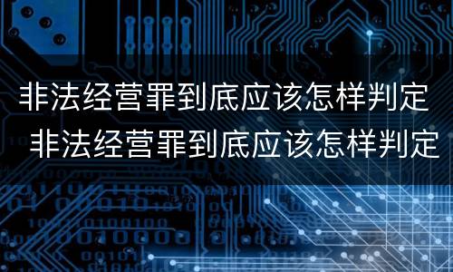 非法经营罪到底应该怎样判定 非法经营罪到底应该怎样判定呢