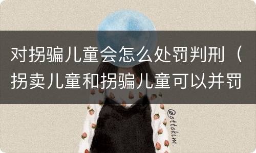对拐骗儿童会怎么处罚判刑（拐卖儿童和拐骗儿童可以并罚吗）