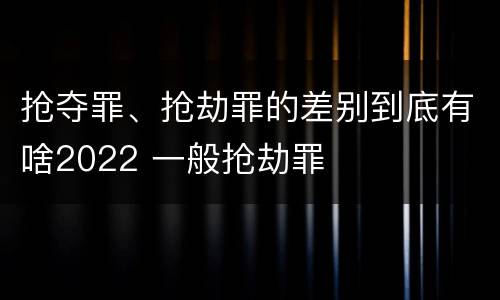 抢夺罪、抢劫罪的差别到底有啥2022 一般抢劫罪