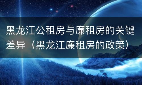 黑龙江公租房与廉租房的关键差异（黑龙江廉租房的政策）