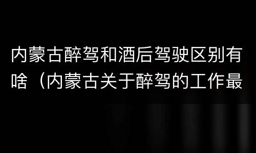 内蒙古醉驾和酒后驾驶区别有啥（内蒙古关于醉驾的工作最新规定）