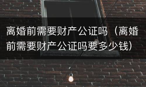 离婚前需要财产公证吗（离婚前需要财产公证吗要多少钱）