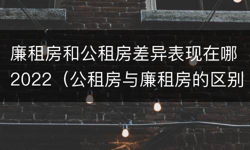 廉租房和公租房差异表现在哪2022（公租房与廉租房的区别都在此,别再搞错了!）