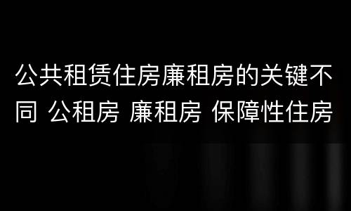 公共租赁住房廉租房的关键不同 公租房 廉租房 保障性住房区别