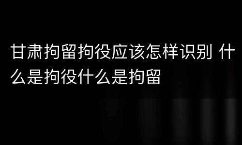 甘肃拘留拘役应该怎样识别 什么是拘役什么是拘留