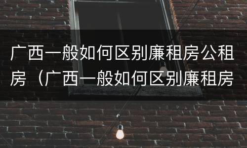 广西一般如何区别廉租房公租房（广西一般如何区别廉租房公租房和住宅）