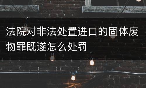 法院对非法处置进口的固体废物罪既遂怎么处罚