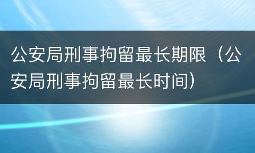 公安局刑事拘留最长期限（公安局刑事拘留最长时间）