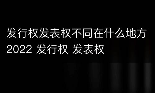 发行权发表权不同在什么地方2022 发行权 发表权